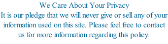 We Care About Your Privacy It is our pledge that we will never give or sell any of your information used on this site. Please feel free to contact us for more information regarding this policy.